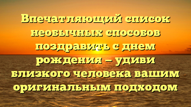Впечатляющий список необычных способов поздравить с днем рождения — удиви близкого человека вашим оригинальным подходом