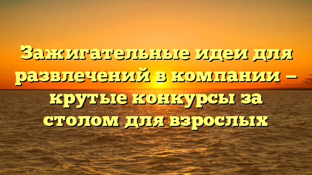 Зажигательные идеи для развлечений в компании — крутые конкурсы за столом для взрослых
