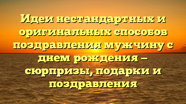 Идеи нестандартных и оригинальных способов поздравления мужчину с днем рождения — сюрпризы, подарки и поздравления