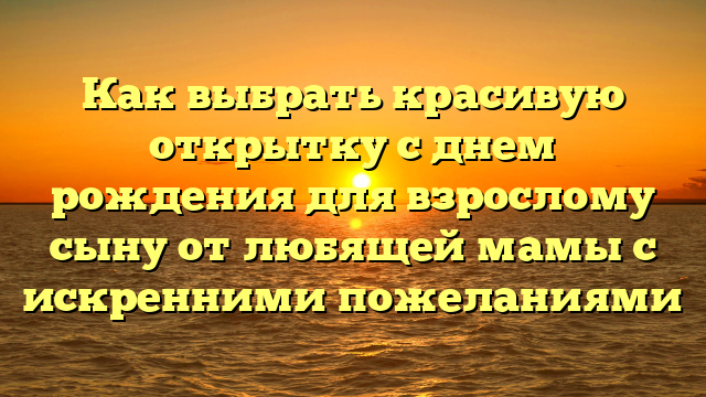 Как выбрать красивую открытку с днем рождения для взрослому сыну от любящей мамы с искренними пожеланиями