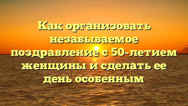 Как организовать незабываемое поздравление с 50-летием женщины и сделать ее день особенным