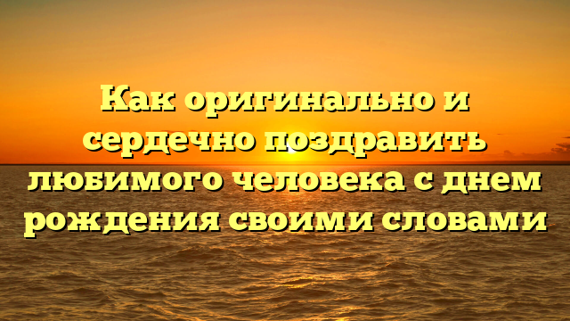 Как оригинально и сердечно поздравить любимого человека с днем рождения своими словами
