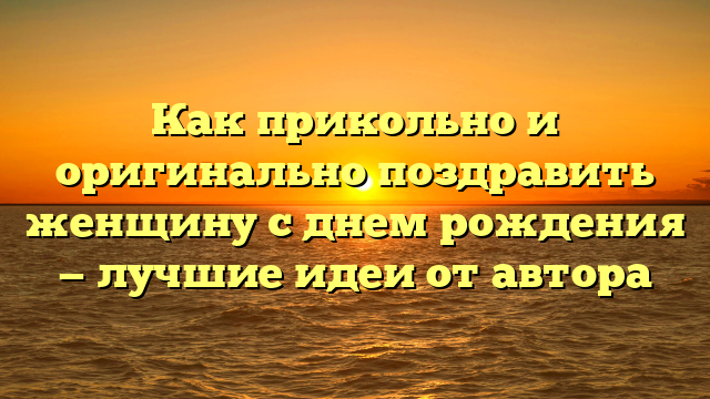 Как прикольно и оригинально поздравить женщину с днем рождения — лучшие идеи от автора