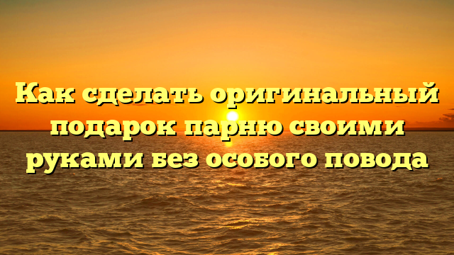 Как сделать оригинальный подарок парню своими руками без особого повода
