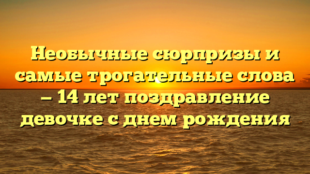 Необычные сюрпризы и самые трогательные слова — 14 лет поздравление девочке с днем рождения