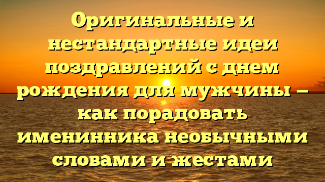 Оригинальные и нестандартные идеи поздравлений с днем рождения для мужчины — как порадовать именинника необычными словами и жестами