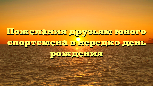 Пожелания друзьям юного спортсмена в нередко день рождения