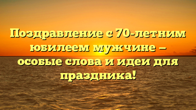 Поздравление с 70-летним юбилеем мужчине — особые слова и идеи для праздника!