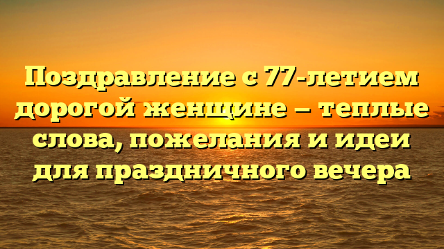 Поздравление с 77-летием дорогой женщине — теплые слова, пожелания и идеи для праздничного вечера