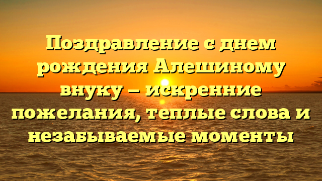 Поздравление с днем рождения Алешиному внуку — искренние пожелания, теплые слова и незабываемые моменты