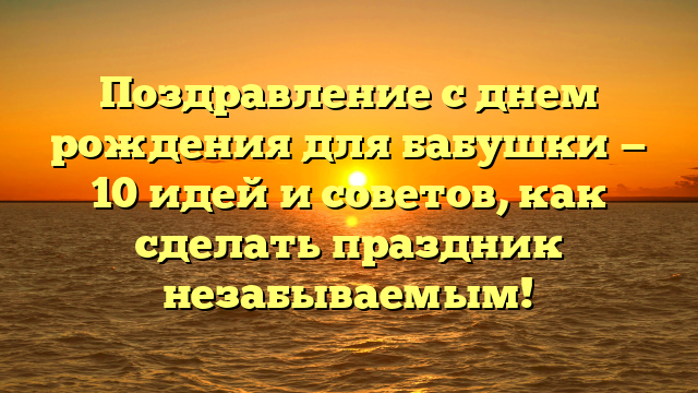 Поздравление с днем рождения для бабушки — 10 идей и советов, как сделать праздник незабываемым!