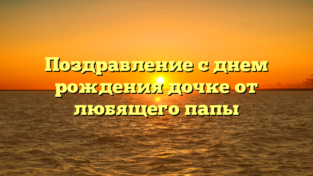 Поздравление с днем рождения дочке от любящего папы