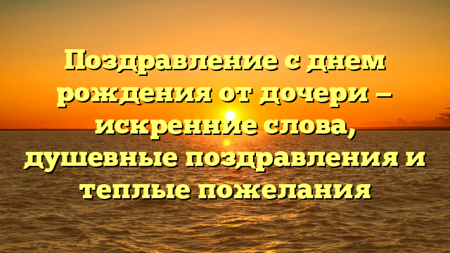 Поздравление с днем рождения от дочери — искренние слова, душевные поздравления и теплые пожелания