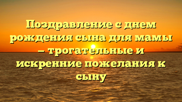 Поздравление с днем рождения сына для мамы — трогательные и искренние пожелания к сыну