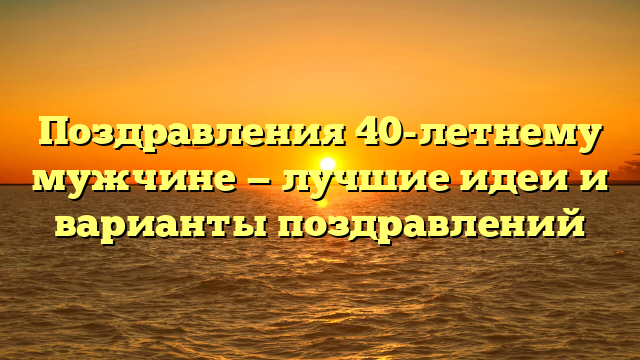 Поздравления 40-летнему мужчине — лучшие идеи и варианты поздравлений