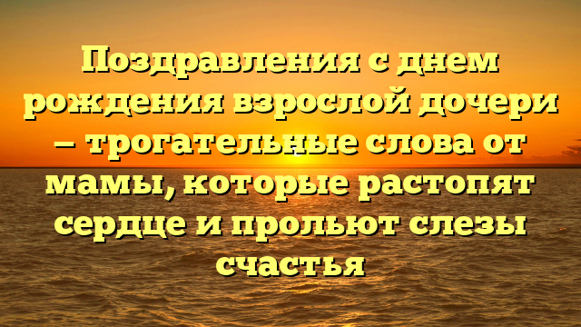 Поздравления с днем рождения взрослой дочери — трогательные слова от мамы, которые растопят сердце и прольют слезы счастья