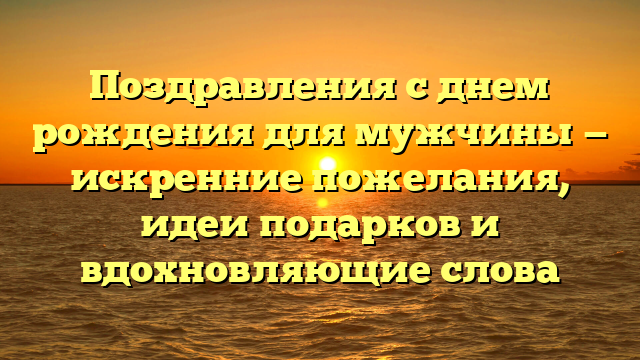 Поздравления с днем рождения для мужчины — искренние пожелания, идеи подарков и вдохновляющие слова