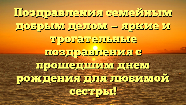 Поздравления семейным добрым делом — яркие и трогательные поздравления с прошедшим днем рождения для любимой сестры!
