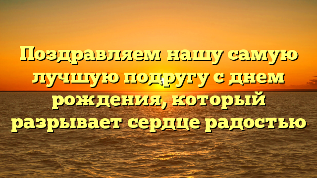 Поздравляем нашу самую лучшую подругу с днем рождения, который разрывает сердце радостью