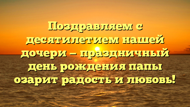 Поздравляем с десятилетием нашей дочери — праздничный день рождения папы озарит радость и любовь!