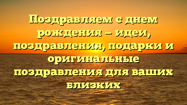 Поздравляем с днем рождения — идеи, поздравления, подарки и оригинальные поздравления для ваших близких