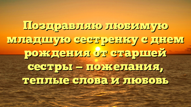 Поздравляю любимую младшую сестренку с днем рождения от старшей сестры — пожелания, теплые слова и любовь