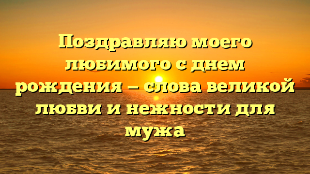 Поздравляю моего любимого с днем рождения — слова великой любви и нежности для мужа
