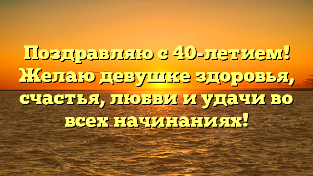 Поздравляю с 40-летием! Желаю девушке здоровья, счастья, любви и удачи во всех начинаниях!