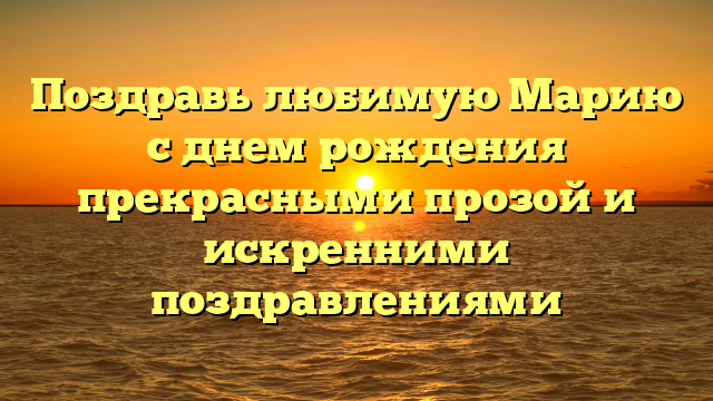 Поздравь любимую Марию с днем рождения прекрасными прозой и искренними поздравлениями