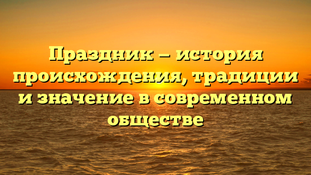 Праздник — история происхождения, традиции и значение в современном обществе