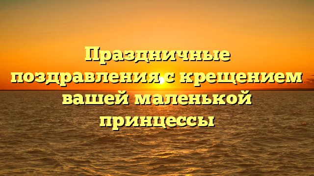 Праздничные поздравления с крещением вашей маленькой принцессы