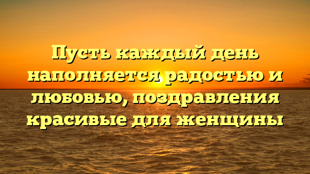 Пусть каждый день наполняется радостью и любовью, поздравления красивые для женщины
