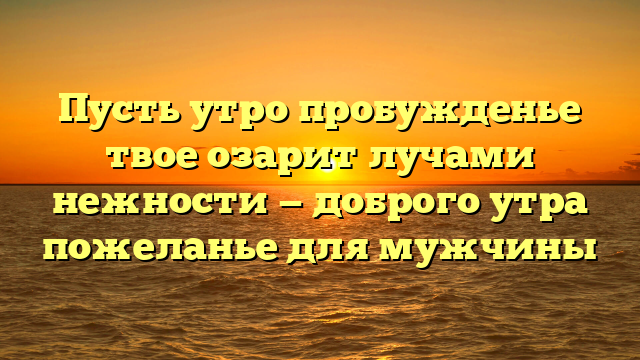 Пусть утро пробужденье твое озарит лучами нежности — доброго утра пожеланье для мужчины