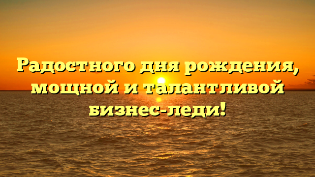 Радостного дня рождения, мощной и талантливой бизнес-леди!