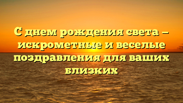 С днем рождения света — искрометные и веселые поздравления для ваших близких