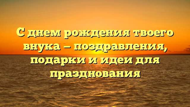 С днем рождения твоего внука — поздравления, подарки и идеи для празднования