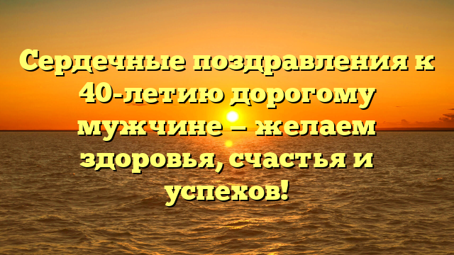 Сердечные поздравления к 40-летию дорогому мужчине — желаем здоровья, счастья и успехов!