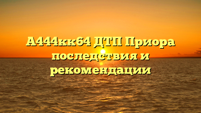 А444кк64 ДТП Приора последствия и рекомендации