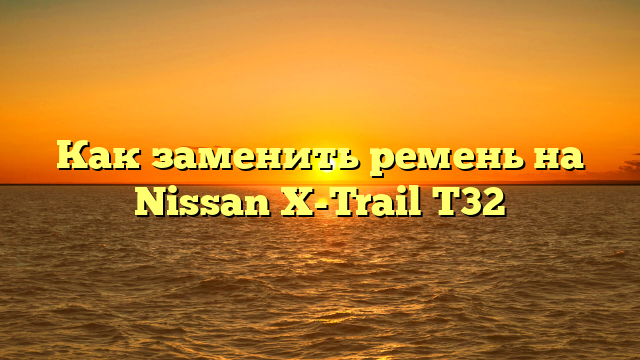 Как заменить ремень на Nissan X-Trail T32