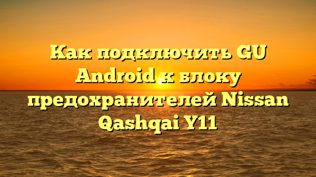 Как подключить GU Android к блоку предохранителей Nissan Qashqai Y11