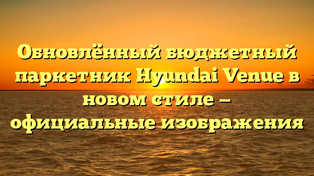 Обновлённый бюджетный паркетник Hyundai Venue в новом стиле — официальные изображения