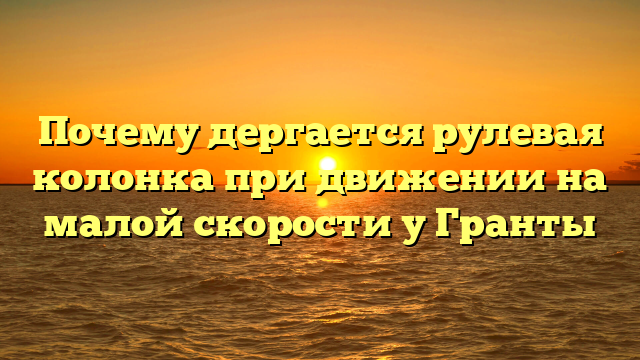 Почему дергается рулевая колонка при движении на малой скорости у Гранты