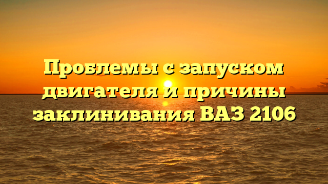 Проблемы с запуском двигателя и причины заклинивания ВАЗ 2106