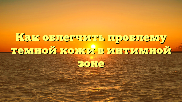 Как облегчить проблему темной кожи в интимной зоне