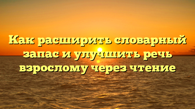 Как расширить словарный запас и улучшить речь взрослому через чтение