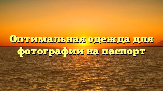 Оптимальная одежда для фотографии на паспорт