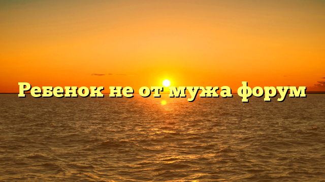 Ребенок не от мужа форум