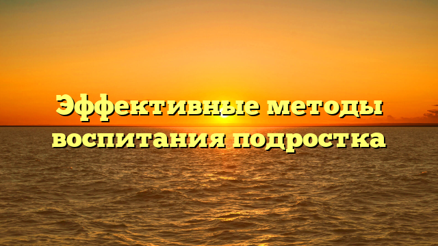 Эффективные методы воспитания подростка