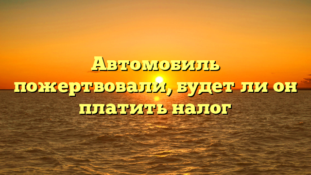 Автомобиль пожертвовали, будет ли он платить налог