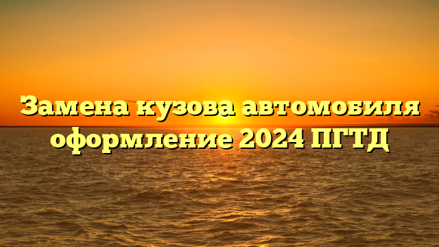 Замена кузова автомобиля оформление 2024 ПГТД